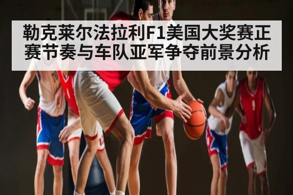 勒克莱尔法拉利F1美国大奖赛正赛节奏与车队亚军争夺前景分析（kaiyun）