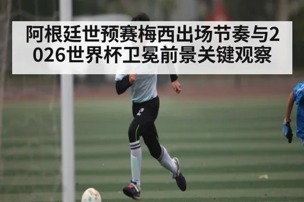 阿根廷世预赛梅西出场节奏与2026世界杯卫冕前景关键观察（kaiyun）