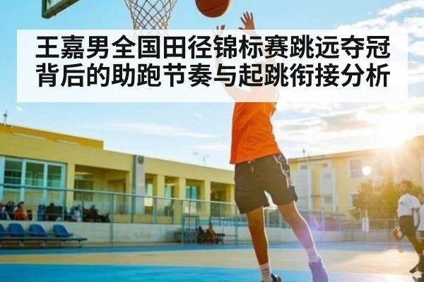 王嘉男全国田径锦标赛跳远夺冠背后的助跑节奏与起跳衔接分析（kaiyun）